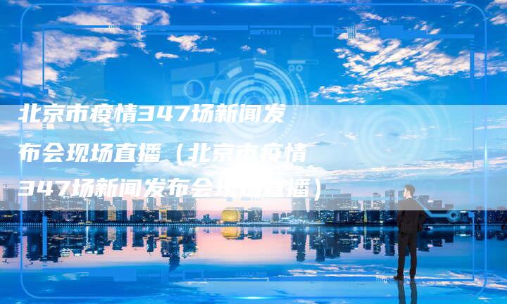 北京市疫情347场新闻发布会现场直播（北京市疫情347场新闻发布会现场直播）
