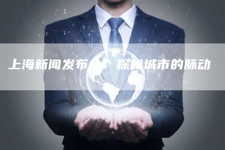 上海新闻发布会：探秘城市的脉动-直编软文营销网