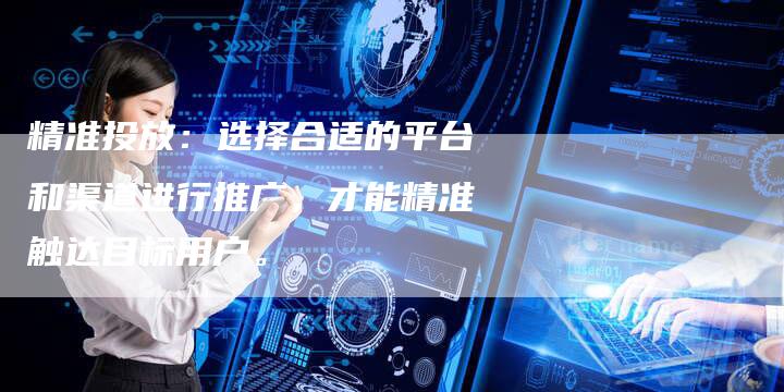 精准投放：选择合适的平台和渠道进行推广，才能精准触达目标用户。-直编软文营销网