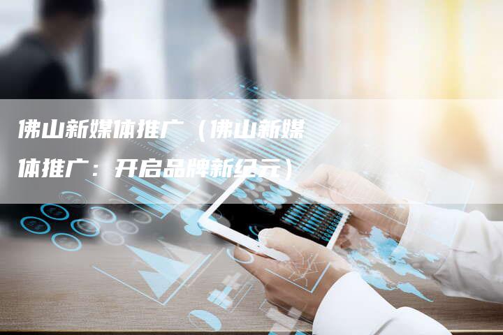 佛山新媒体推广（佛山新媒体推广：开启品牌新纪元）-直编软文营销网