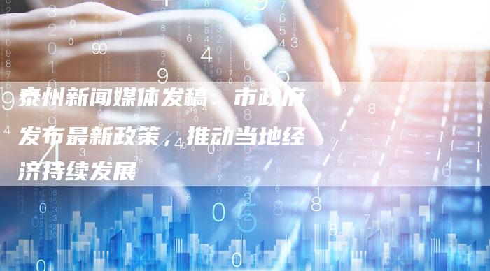 泰州新闻媒体发稿：市政府发布最新政策，推动当地经济持续发展-直编软文营销网
