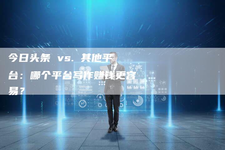 今日头条 vs. 其他平台：哪个平台写作赚钱更容易？-直编软文营销网