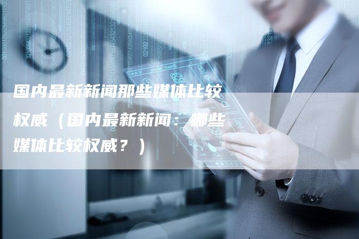 国内最新新闻那些媒体比较权威（国内最新新闻：哪些媒体比较权威？）-直编软文营销网