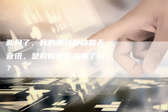 两月了,我的期刊投稿杳无音讯,是时候联系编辑了吗?-直编软文营销网