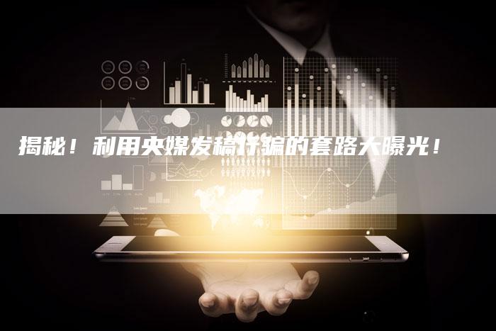 揭秘！利用央媒发稿行骗的套路大曝光！-直编软文营销网