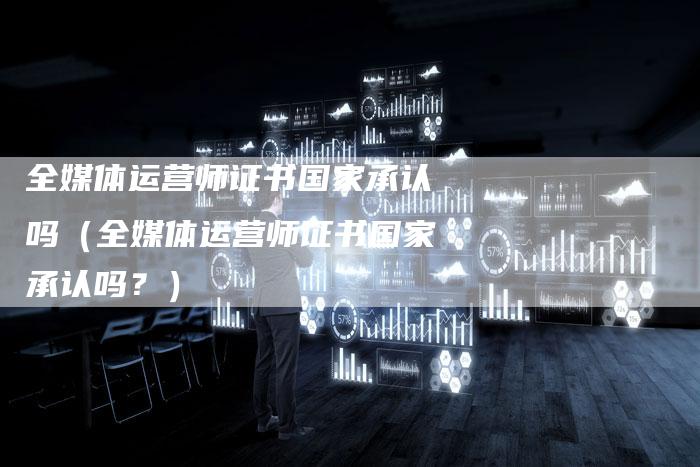 全媒体运营师证书国家承认吗（全媒体运营师证书国家承认吗？）-直编软文营销网