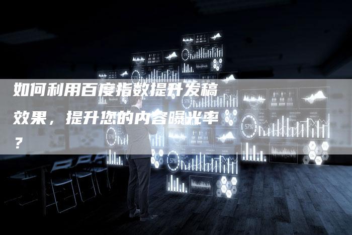 如何利用百度指数提升发稿效果，提升您的内容曝光率？-直编软文营销网