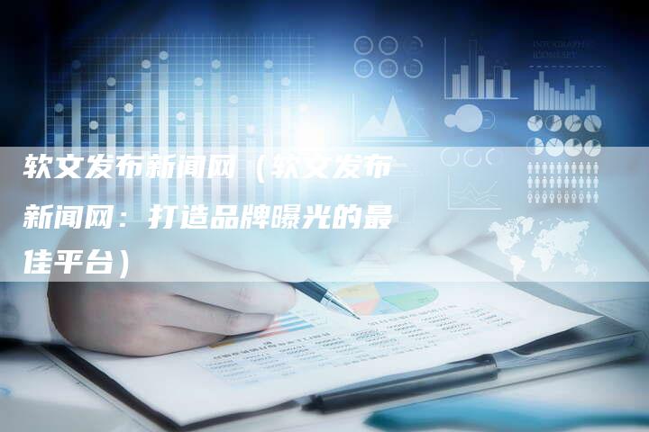软文发布新闻网（软文发布新闻网：打造品牌曝光的最佳平台）-直编软文营销网