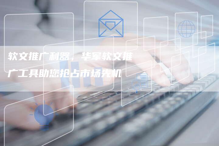 软文推广利器，华军软文推广工具助您抢占市场先机