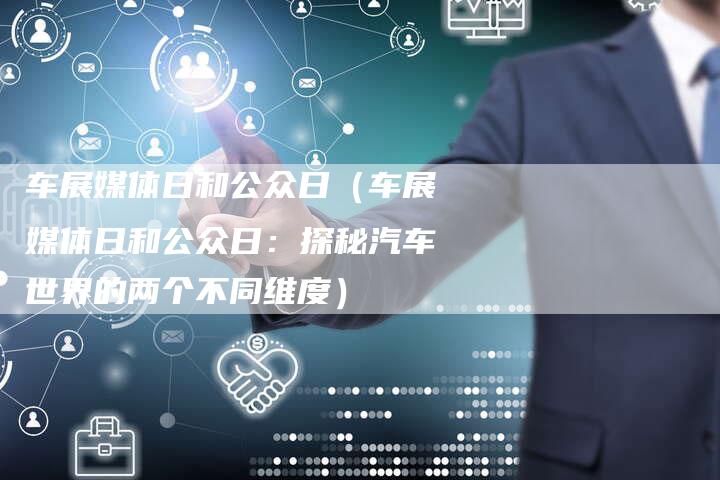车展媒体日和公众日（车展媒体日和公众日：探秘汽车世界的两个不同维度）-直编软文营销网