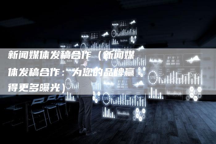 新闻媒体发稿合作（新闻媒体发稿合作：为您的品牌赢得更多曝光）-直编软文营销网