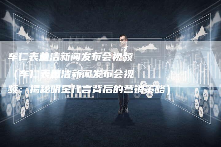 车仁表董洁新闻发布会视频（车仁表董洁新闻发布会视频：揭秘明星代言背后的营销策略）