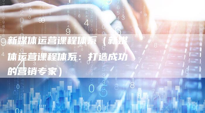 新媒体运营课程体系（新媒体运营课程体系：打造成功的营销专家）