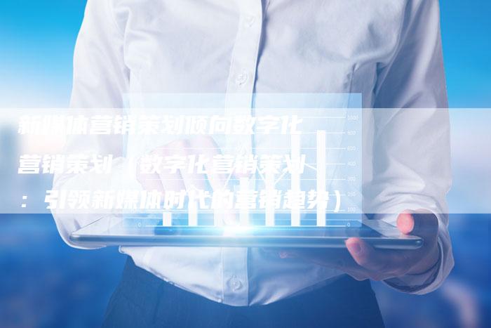 新媒体营销策划倾向数字化营销策划（数字化营销策划：引领新媒体时代的营销趋势）-直编软文营销网
