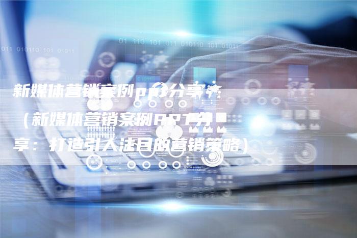 新媒体营销案例ppt分享（新媒体营销案例PPT分享：打造引人注目的营销策略）-直编软文营销网