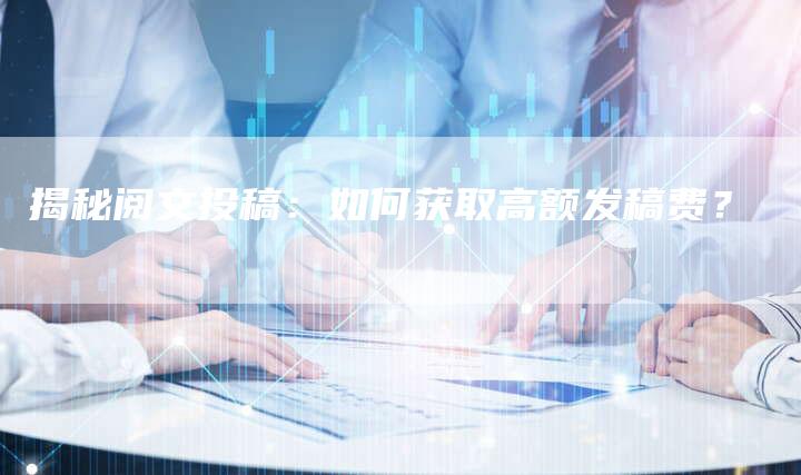 揭秘阅文投稿：如何获取高额发稿费？-直编软文营销网