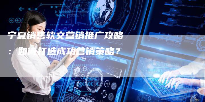 宁夏销售软文营销推广攻略:如何打造成功营销策略?-直编软文营销网