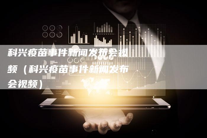 科兴疫苗事件新闻发布会视频（科兴疫苗事件新闻发布会视频）-直编软文营销网
