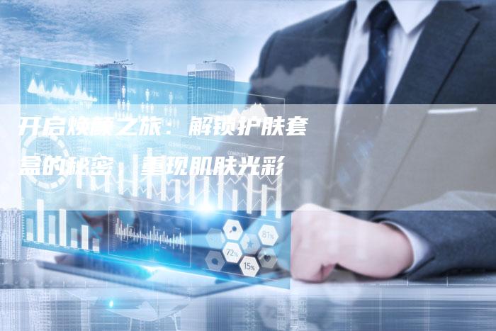 开启焕颜之旅:解锁护肤套盒的秘密,重现肌肤光彩-直编软文营销网