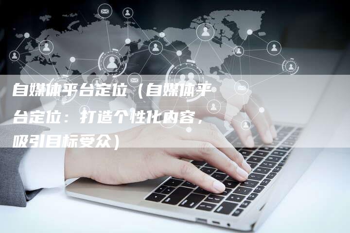 自媒体平台定位（自媒体平台定位：打造个性化内容，吸引目标受众）-直编软文营销网