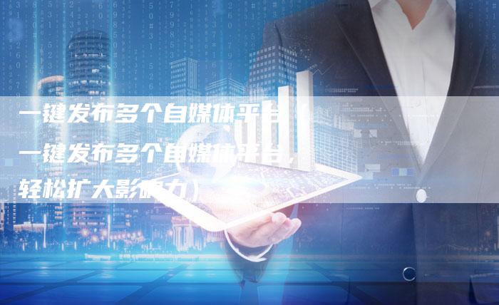 一键发布多个自媒体平台（一键发布多个自媒体平台，轻松扩大影响力）