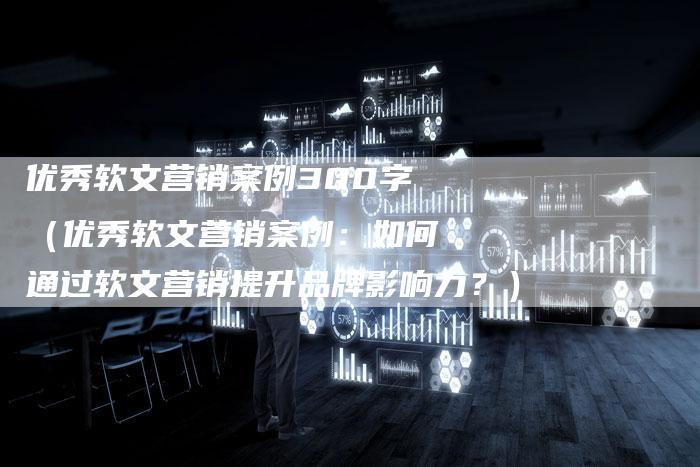 优秀软文营销案例300字（优秀软文营销案例：如何通过软文营销提升品牌影响力？）