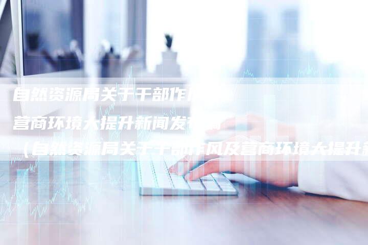 自然资源局关于干部作风及营商环境大提升新闻发布稿（自然资源局关于干部作风及营商环境大提升新闻发布稿）-直编软文营销网