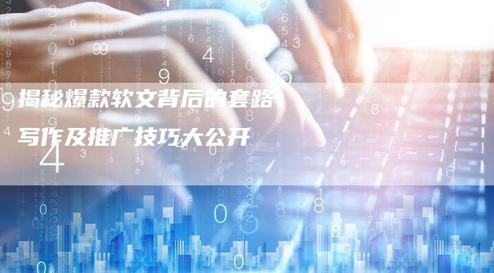 揭秘爆款软文背后的套路：写作及推广技巧大公开-直编软文营销网