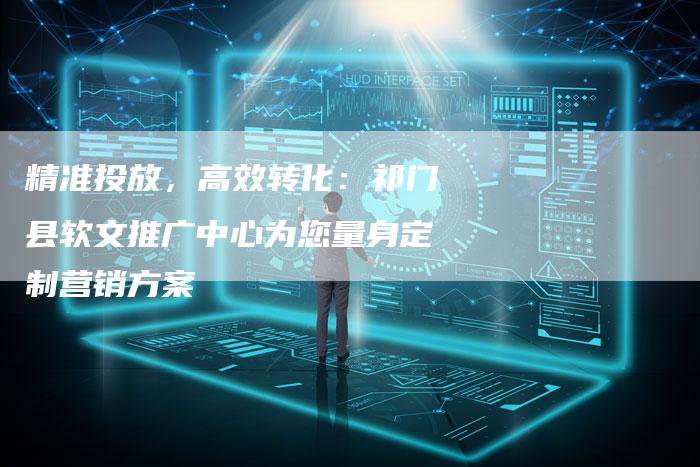 精准投放，高效转化：祁门县软文推广中心为您量身定制营销方案-直编软文营销网