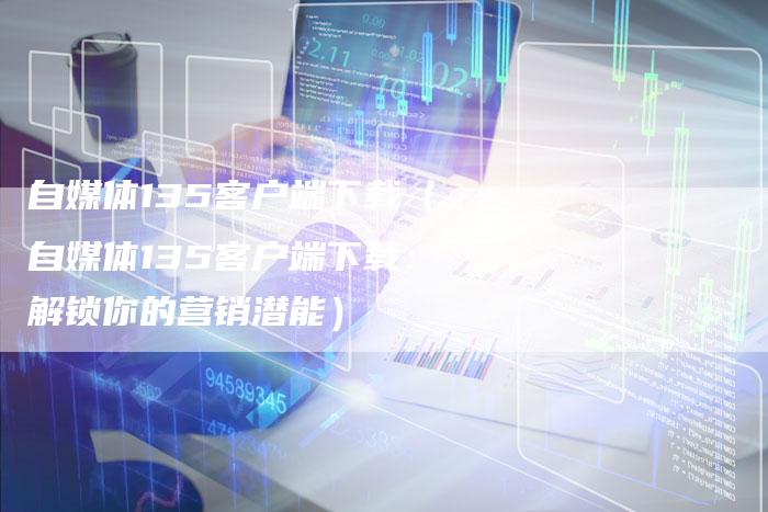 自媒体135客户端下载（自媒体135客户端下载：解锁你的营销潜能）-直编软文营销网