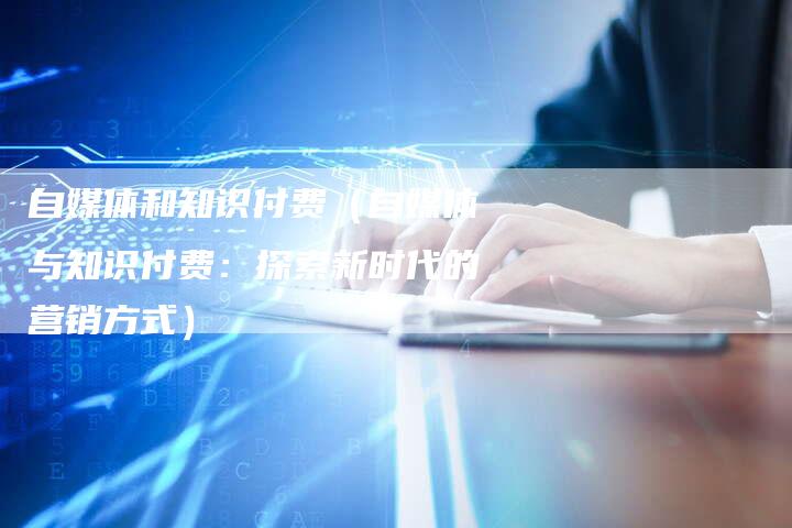 自媒体和知识付费（自媒体与知识付费：探索新时代的营销方式）-直编软文营销网