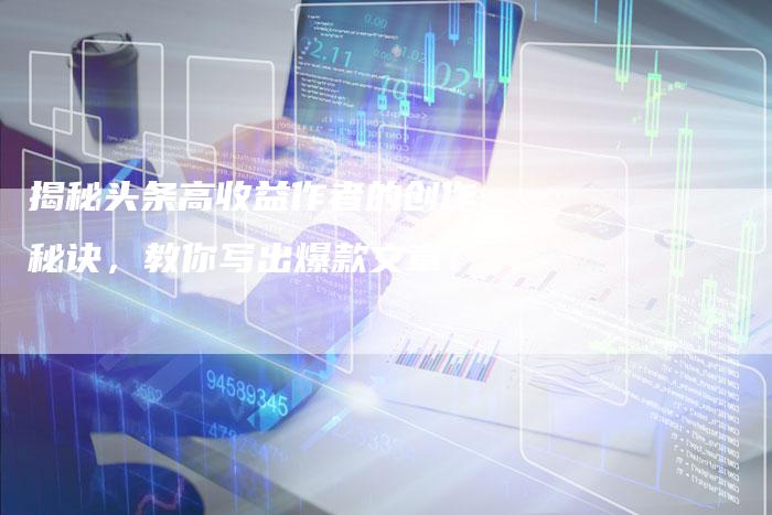 揭秘头条高收益作者的创作秘诀，教你写出爆款文章！-直编软文营销网