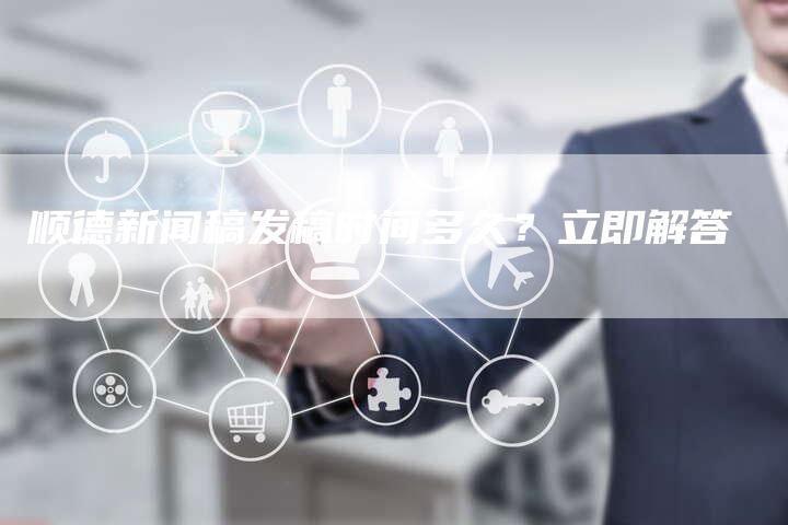 顺德新闻稿发稿时间多久？立即解答