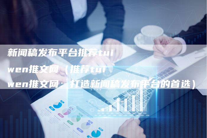 新闻稿发布平台推荐tuiwen推文网（推荐tuiwen推文网：打造新闻稿发布平台的首选）-直编软文营销网