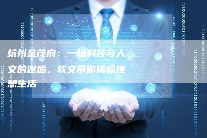杭州金茂府：一场科技与人文的邂逅，软文带你体验理想生活-直编软文营销网