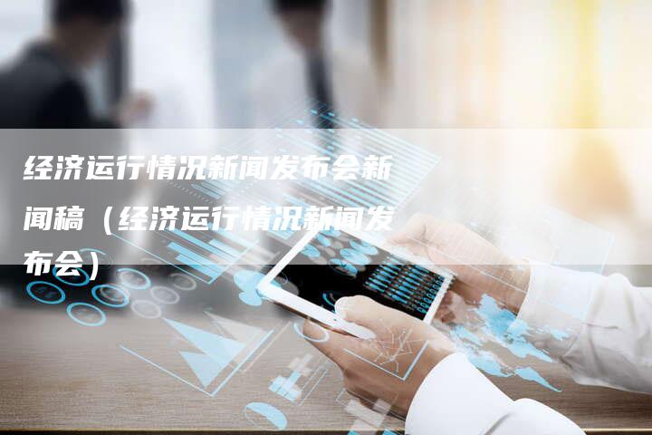 经济运行情况新闻发布会新闻稿(经济运行情况新闻发布会)-直编软文营销网