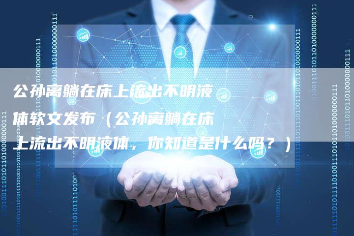 公孙离躺在床上流出不明液体软文发布（公孙离躺在床上流出不明液体，你知道是什么吗？）-直编软文营销网