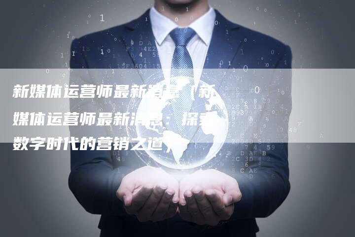 新媒体运营师最新消息（新媒体运营师最新消息：探索数字时代的营销之道）-直编软文营销网