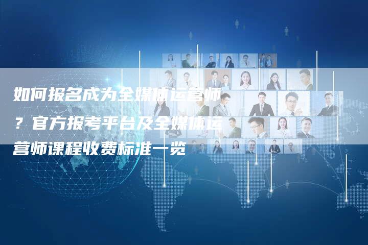如何报名成为全媒体运营师？官方报考平台及全媒体运营师课程收费标准一览