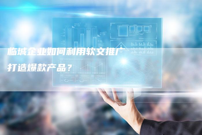 临城企业如何利用软文推广打造爆款产品？