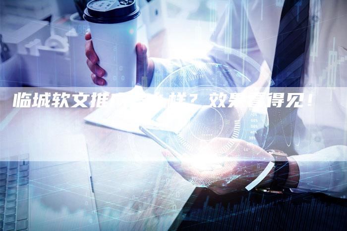 临城软文推广怎么样？效果看得见！-直编软文营销网
