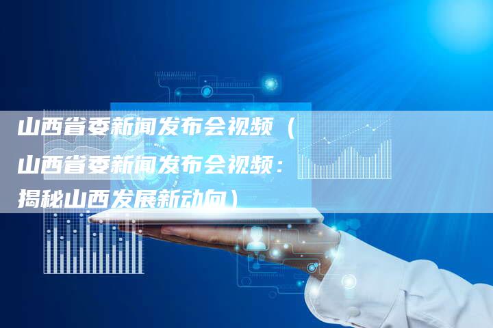 山西省委新闻发布会视频（山西省委新闻发布会视频：揭秘山西发展新动向）-直编软文营销网