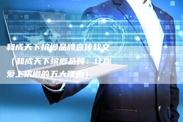 和成天下槟榔品牌宣传软文（和成天下槟榔品牌：让你爱上槟榔的五大理由）-直编软文营销网