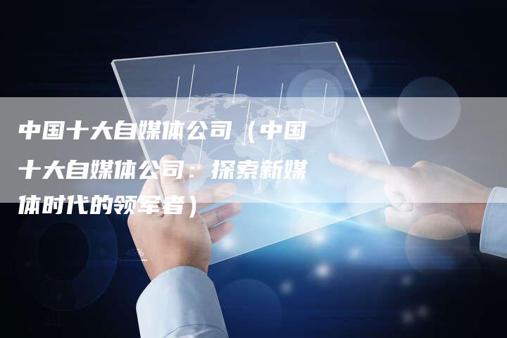 中国十大自媒体公司（中国十大自媒体公司：探索新媒体时代的领军者）