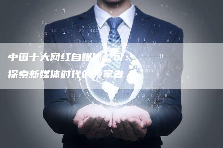 中国十大网红自媒体公司：探索新媒体时代的领军者