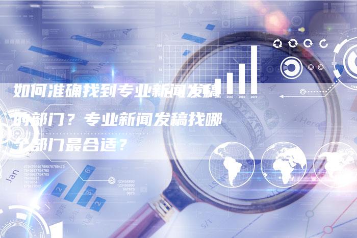 如何准确找到专业新闻发稿的部门？专业新闻发稿找哪个部门最合适？