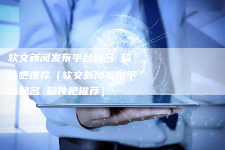 软文新闻发布平台知名 稿件吧推荐（软文新闻发布平台知名 稿件吧推荐）