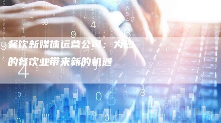 餐饮新媒体运营公司：为您的餐饮业带来新的机遇-直编软文营销网