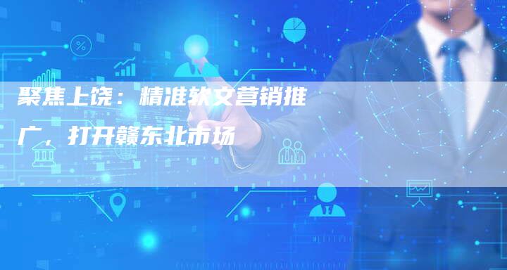 聚焦上饶:精准软文营销推广,打开赣东北市场-直编软文营销网