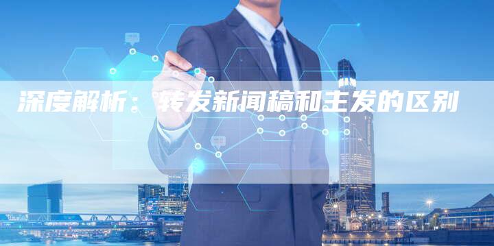 深度解析:转发新闻稿和主发的区别-直编软文营销网